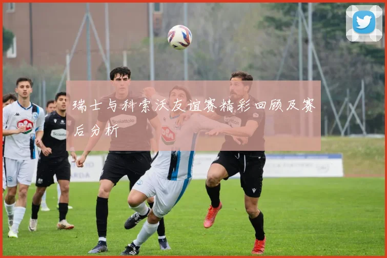 瑞士与科索沃友谊赛精彩回顾及赛后分析
