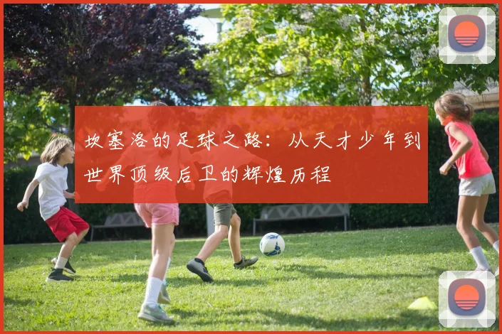 坎塞洛的足球之路：从天才少年到世界顶级后卫的辉煌历程