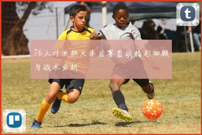 76人对决热火季后赛首战精彩回顾与战术分析
