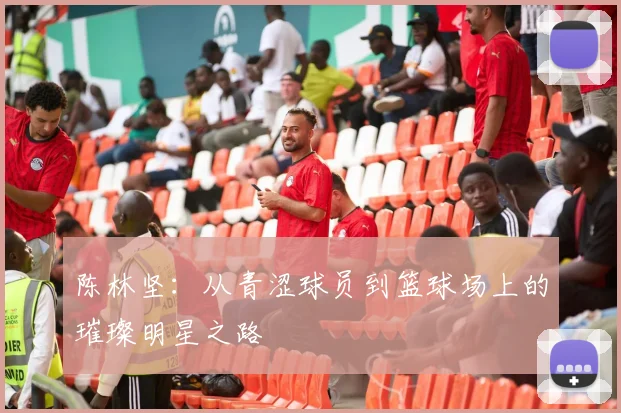 陈林坚：从青涩球员到篮球场上的璀璨明星之路