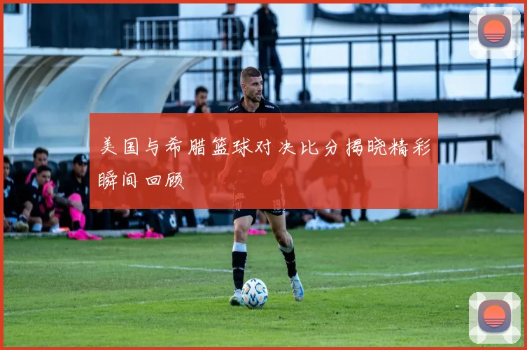 美国与希腊篮球对决比分揭晓精彩瞬间回顾