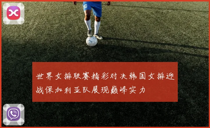 世界女排联赛精彩对决韩国女排迎战保加利亚队展现巅峰实力