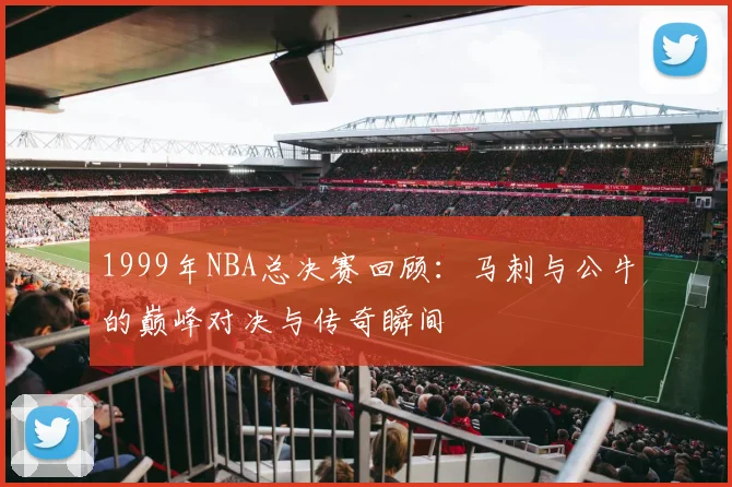 1999年NBA总决赛回顾：马刺与公牛的巅峰对决与传奇瞬间