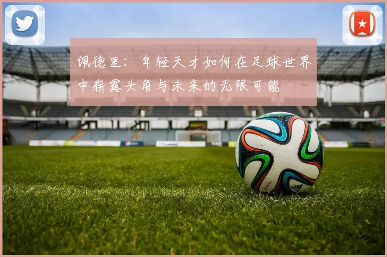 佩德里：年轻天才如何在足球世界中崭露头角与未来的无限可能