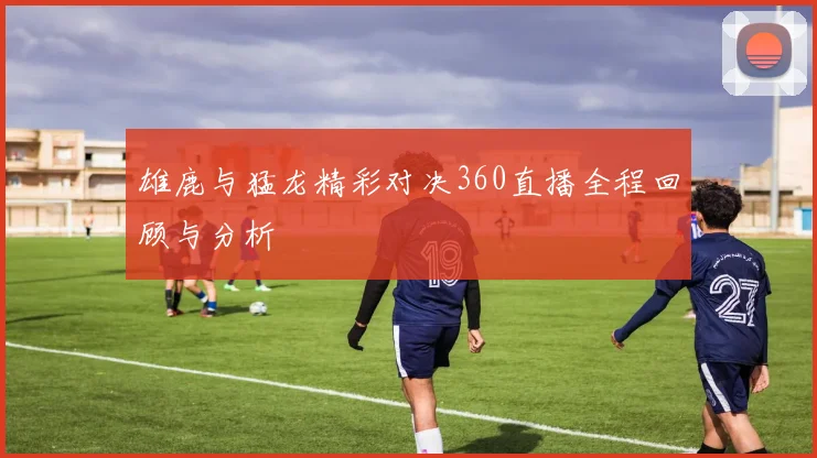 雄鹿与猛龙精彩对决360直播全程回顾与分析