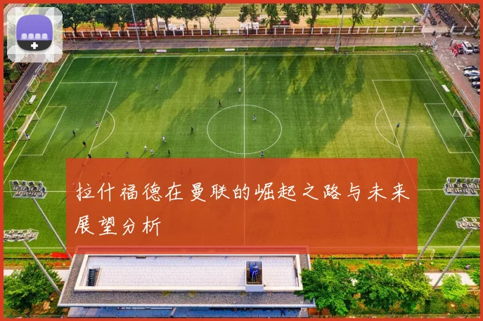 拉什福德在曼联的崛起之路与未来展望分析