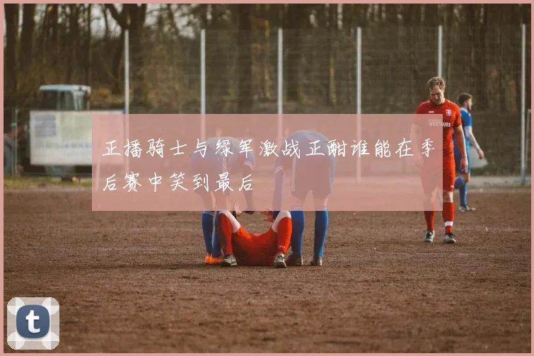 正播骑士与绿军激战正酣谁能在季后赛中笑到最后