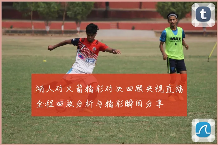 湖人对火箭精彩对决回顾央视直播全程回放分析与精彩瞬间分享