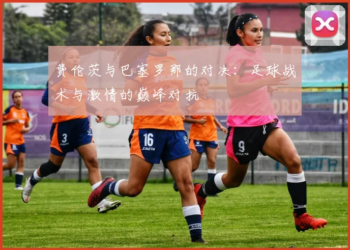 费伦茨与巴塞罗那的对决：足球战术与激情的巅峰对抗
