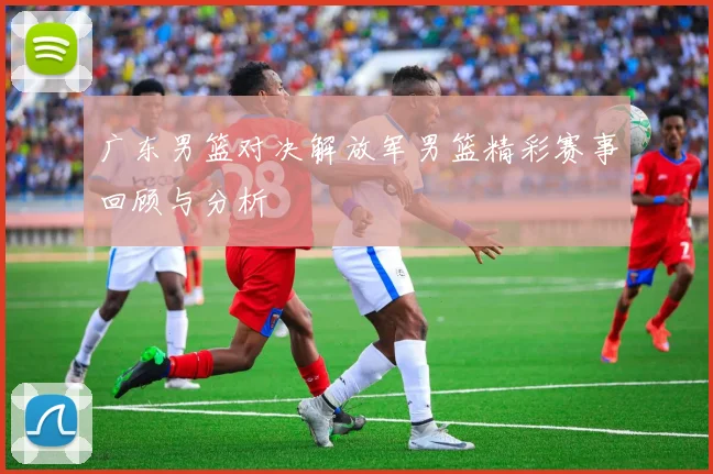 广东男篮对决解放军男篮精彩赛事回顾与分析