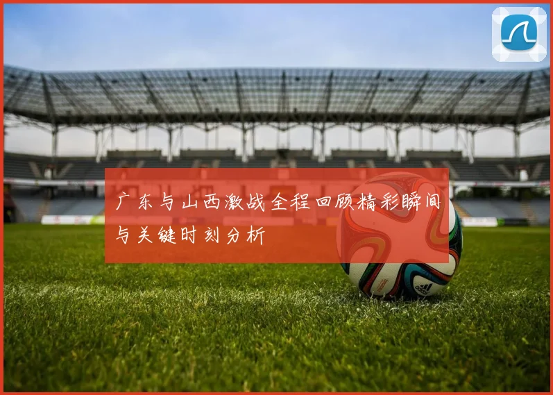 广东与山西激战全程回顾精彩瞬间与关键时刻分析