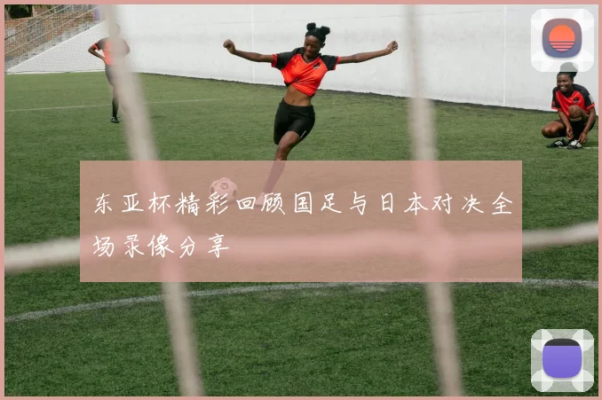 东亚杯精彩回顾国足与日本对决全场录像分享