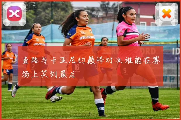 查路与卡亚尼的巅峰对决谁能在赛场上笑到最后