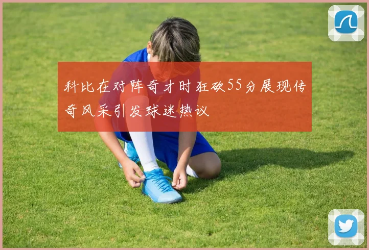科比在对阵奇才时狂砍55分展现传奇风采引发球迷热议