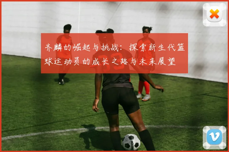 齐麟的崛起与挑战：探索新生代篮球运动员的成长之路与未来展望