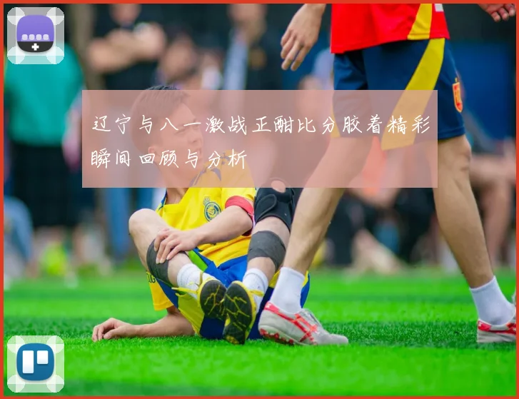 辽宁与八一激战正酣比分胶着精彩瞬间回顾与分析