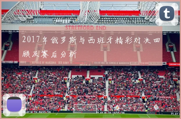 2017年俄罗斯与西班牙精彩对决回顾及赛后分析