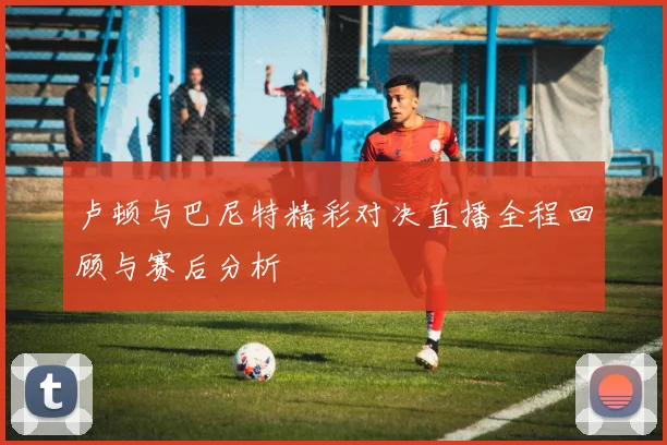 卢顿与巴尼特精彩对决直播全程回顾与赛后分析