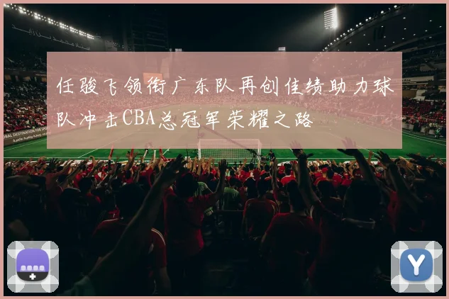 任骏飞领衔广东队再创佳绩助力球队冲击CBA总冠军荣耀之路