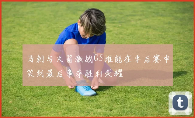 马刺与火箭激战G5谁能在季后赛中笑到最后争夺胜利荣耀