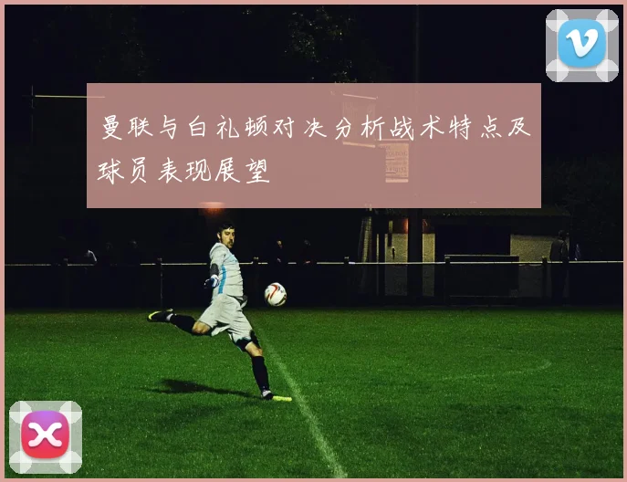 曼联与白礼顿对决分析战术特点及球员表现展望