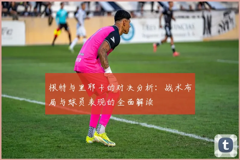 根特与里耶卡的对决分析：战术布局与球员表现的全面解读