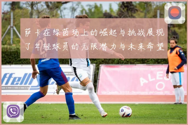 萨卡在绿茵场上的崛起与挑战展现了年轻球员的无限潜力与未来希望